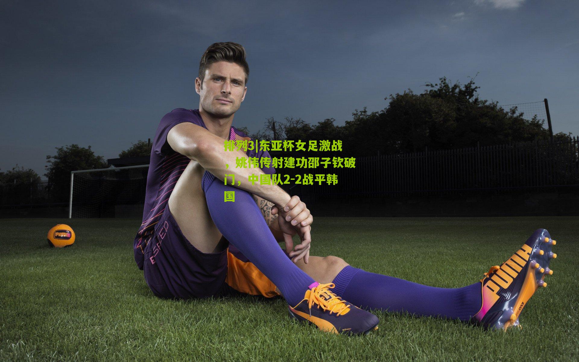 东亚杯女足激战,姚伟传射建功邵子钦破门,中国队2-2战平韩国
